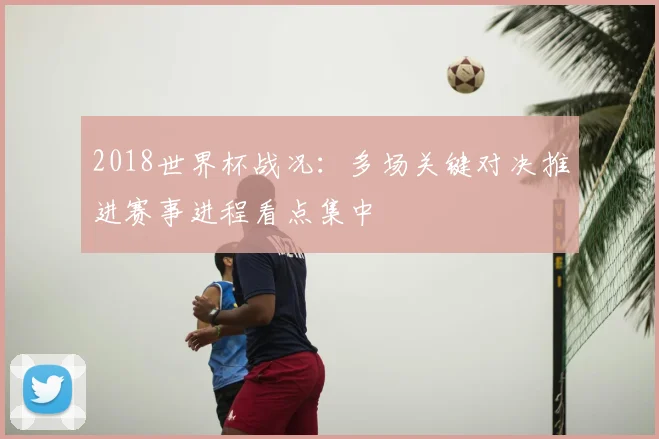 2018世界杯战况:多场关键对决推进赛事进程看点集中