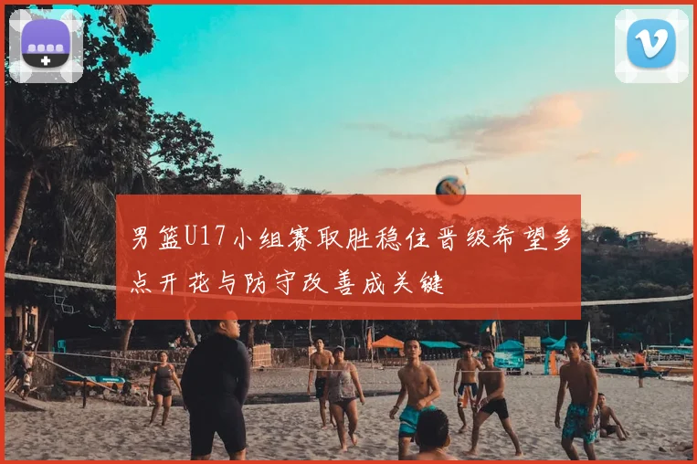 男篮U17小组赛取胜稳住晋级希望多点开花与防守改善成关键