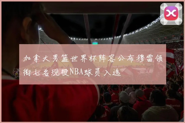 加拿大男篮世界杯阵容公布穆雷领衔七名现役NBA球员入选