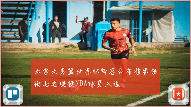 加拿大男篮世界杯阵容公布穆雷领衔七名现役NBA球员入选