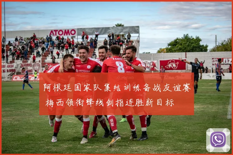 阿根廷国家队集结训练备战友谊赛 梅西领衔锋线剑指连胜新目标