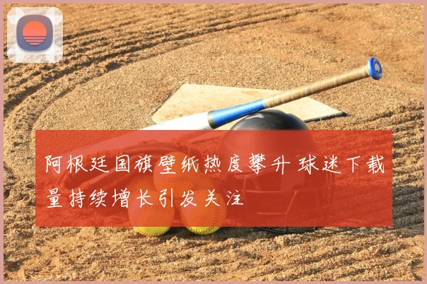 阿根廷国旗壁纸热度攀升 球迷下载量持续增长引发关注