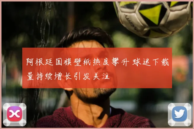 阿根廷国旗壁纸热度攀升 球迷下载量持续增长引发关注