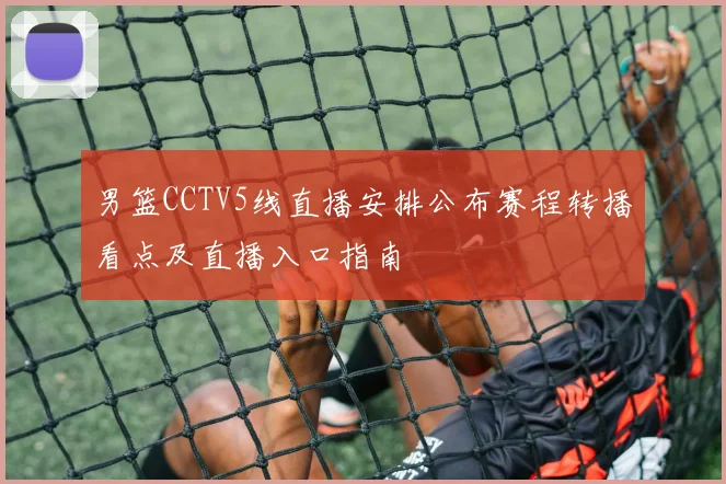 男篮CCTV5线直播安排公布赛程转播看点及直播入口指南