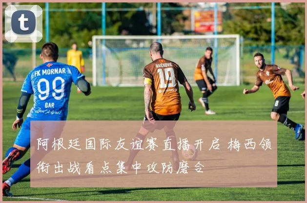 阿根廷国际友谊赛直播开启 梅西领衔出战看点集中攻防磨合