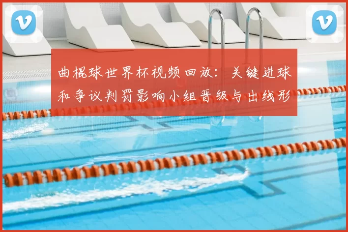 曲棍球世界杯视频回放：关键进球和争议判罚影响小组晋级与出线形势