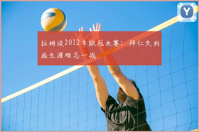 拉姆谈2012年欧冠决赛：拜仁失利成生涯难忘一战