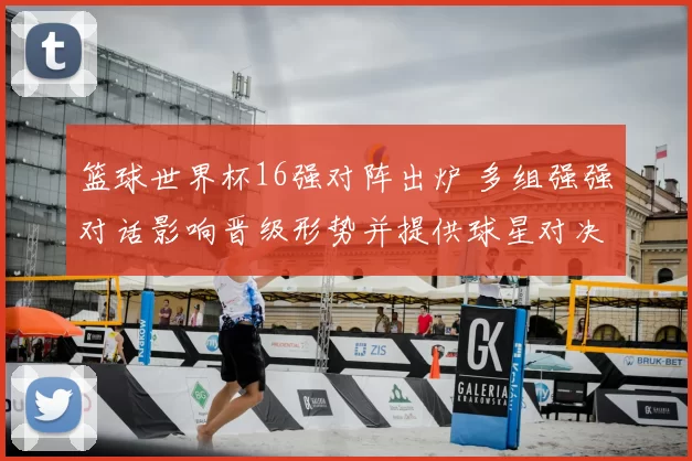 篮球世界杯16强对阵出炉 多组强强对话影响晋级形势并提供球星对决看点