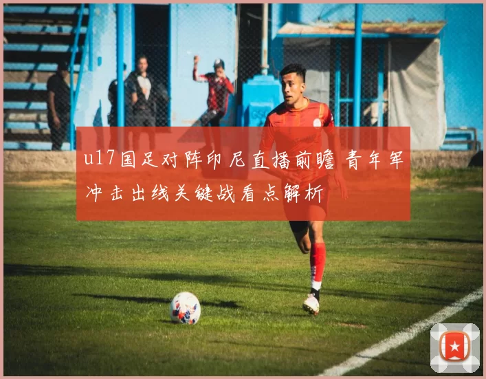 u17国足对阵印尼直播前瞻 青年军冲击出线关键战看点解析