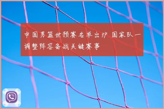 中国男篮世预赛名单出炉 国家队一调整阵容备战关键赛事
