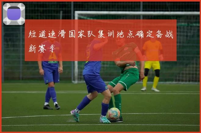 短道速滑国家队集训地点确定备战新赛季