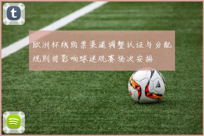 欧洲杯线购票渠道调整认证与分配规则将影响球迷观赛场次安排
