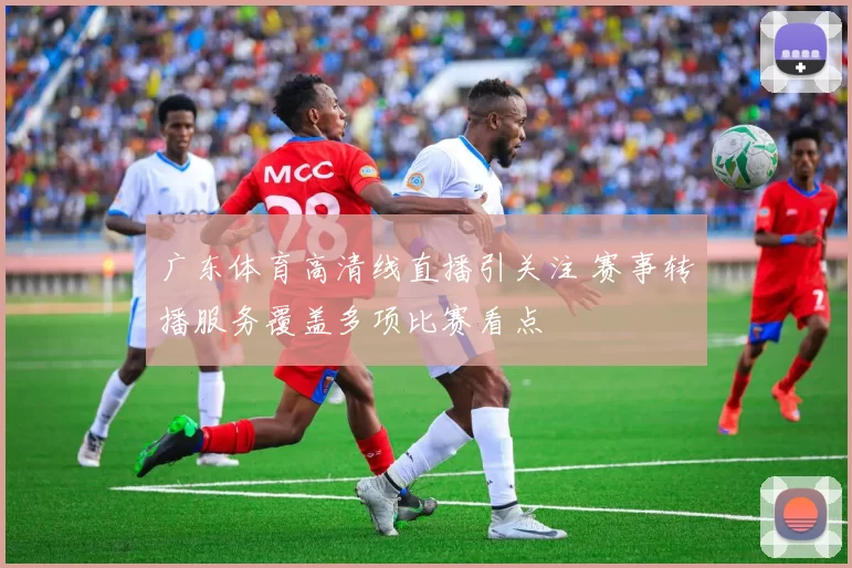 广东体育高清线直播引关注 赛事转播服务覆盖多项比赛看点
