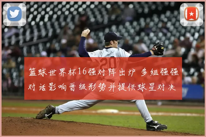 篮球世界杯16强对阵出炉 多组强强对话影响晋级形势并提供球星对决看点