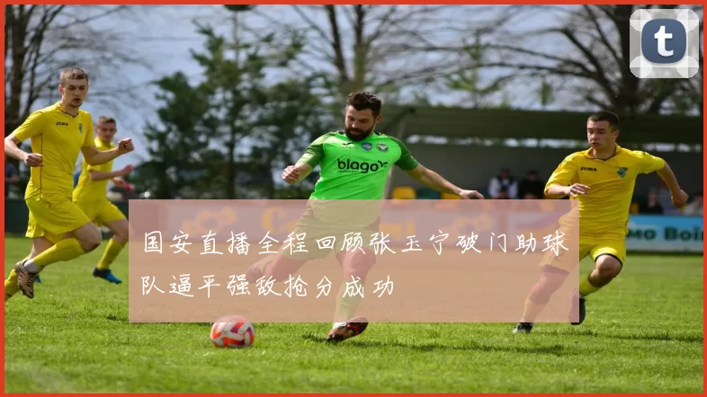 国安直播全程回顾张玉宁破门助球队逼平强敌抢分成功