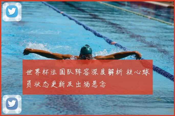 世界杯法国队阵容深度解析 核心球员状态更新及出场悬念