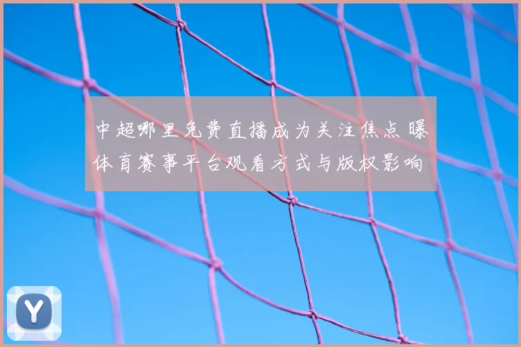 中超哪里免费直播成为关注焦点 曝体育赛事平台观看方式与版权影响