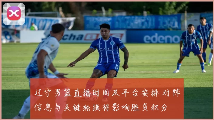 辽宁男篮直播时间及平台安排 对阵信息与关键轮换将影响胜负积分