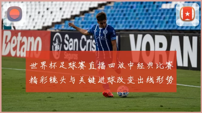 世界杯足球赛直播回放中经典比赛精彩镜头与关键进球改变出线形势