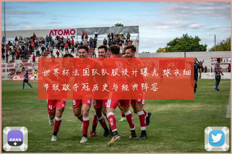 世界杯法国队队服设计曝光 球衣细节致敬夺冠历史与经典阵容