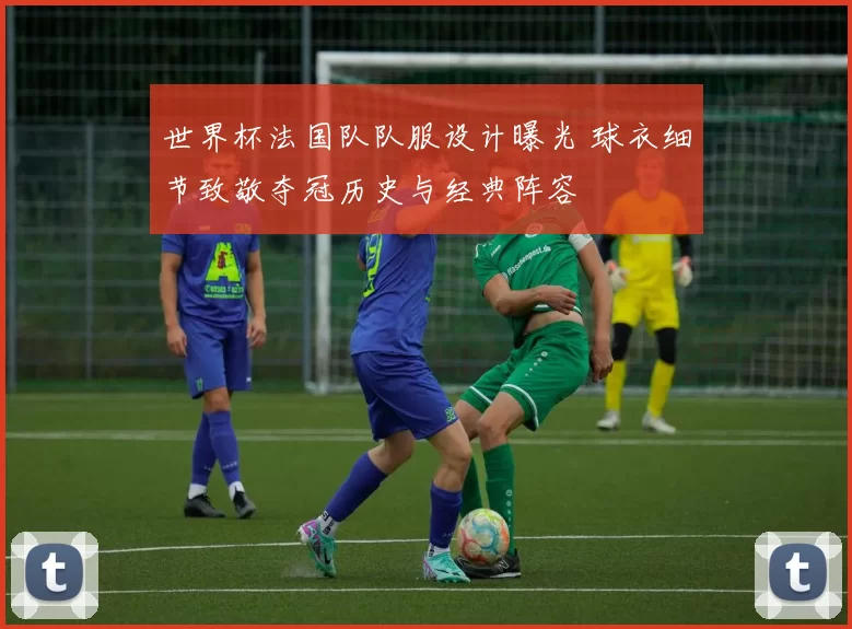 世界杯法国队队服设计曝光 球衣细节致敬夺冠历史与经典阵容