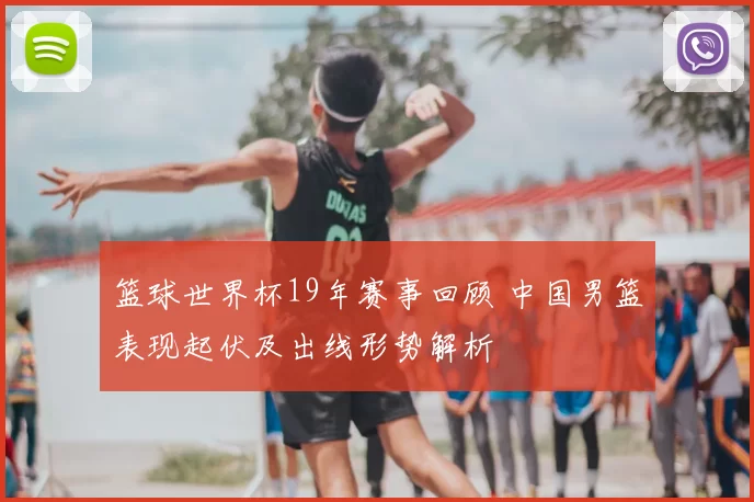 篮球世界杯19年赛事回顾 中国男篮表现起伏及出线形势解析