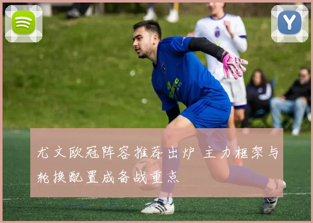 尤文欧冠阵容推荐出炉 主力框架与轮换配置成备战重点