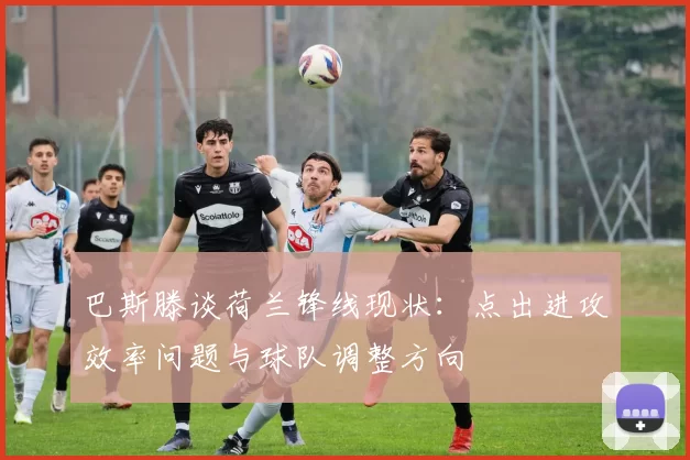 巴斯滕谈荷兰锋线现状：点出进攻效率问题与球队调整方向