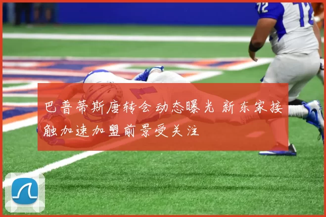 巴普蒂斯唐转会动态曝光 新东家接触加速加盟前景受关注