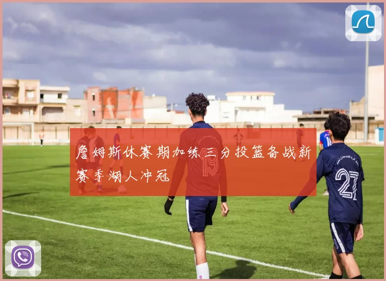 詹姆斯休赛期加练三分投篮备战新赛季湖人冲冠