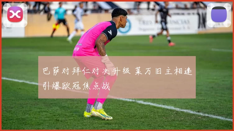 巴萨对拜仁对决升级 莱万旧主相逢引爆欧冠焦点战