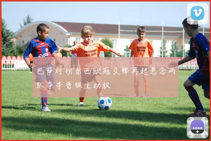 巴萨对切尔西欧冠交锋再起悬念两队争夺晋级主动权