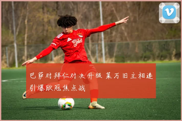 巴萨对拜仁对决升级 莱万旧主相逢引爆欧冠焦点战