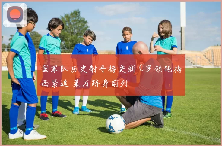 国家队历史射手榜更新 C罗领跑梅西紧追 莱万跻身前列