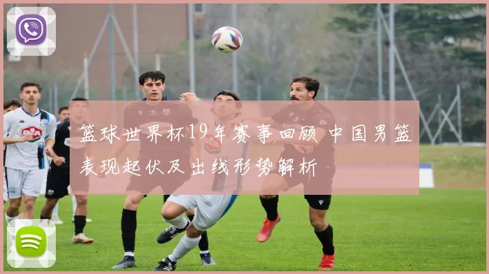 篮球世界杯19年赛事回顾 中国男篮表现起伏及出线形势解析