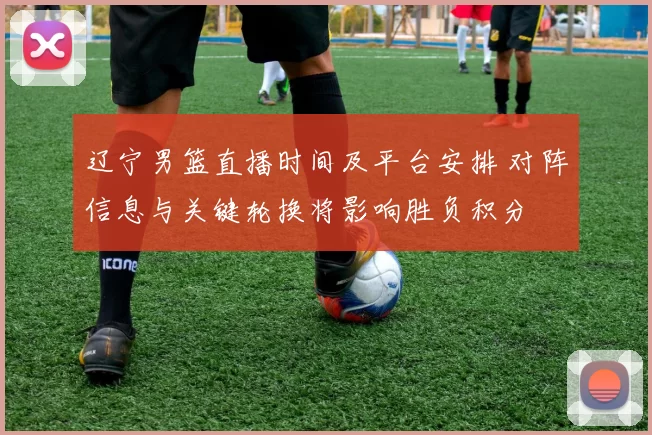 辽宁男篮直播时间及平台安排 对阵信息与关键轮换将影响胜负积分