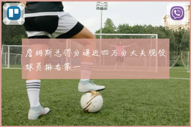 詹姆斯总得分逼近四万分大关现役球员排名第一