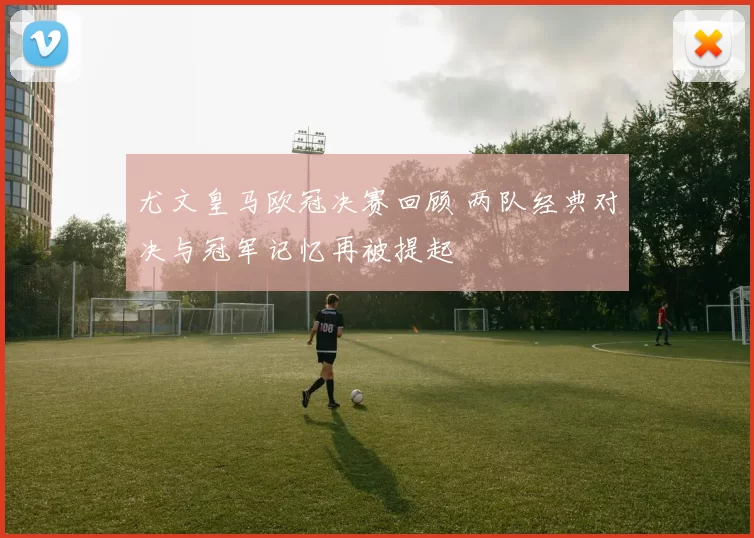 尤文皇马欧冠决赛回顾 两队经典对决与冠军记忆再被提起