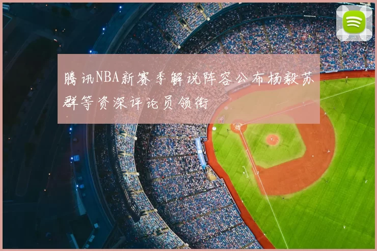 腾讯NBA新赛季解说阵容公布杨毅苏群等资深评论员领衔