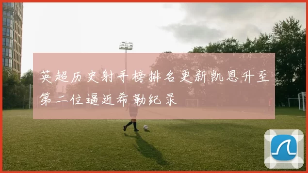 英超历史射手榜排名更新凯恩升至第二位逼近希勒纪录