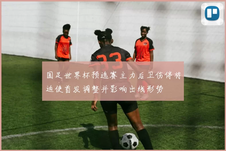国足世界杯预选赛主力后卫伤停将迫使首发调整并影响出线形势