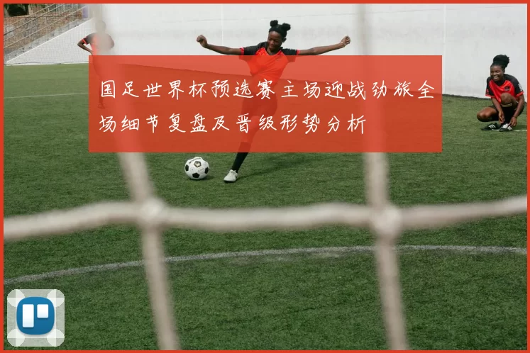 国足世界杯预选赛主场迎战劲旅全场细节复盘及晋级形势分析