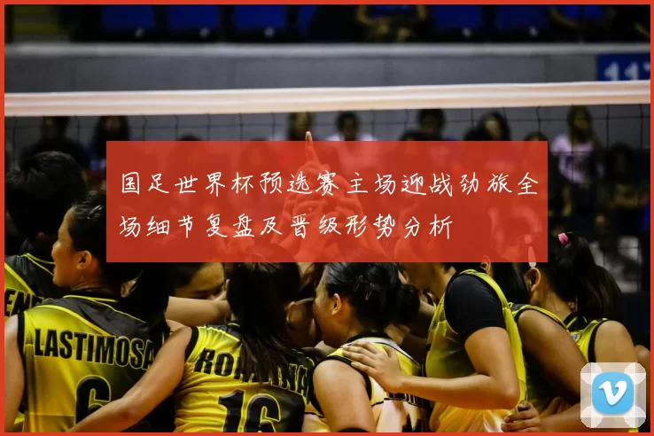 国足世界杯预选赛主场迎战劲旅全场细节复盘及晋级形势分析