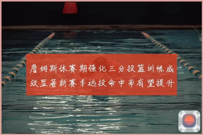 詹姆斯休赛期强化三分投篮训练成效显著新赛季远投命中率有望提升
